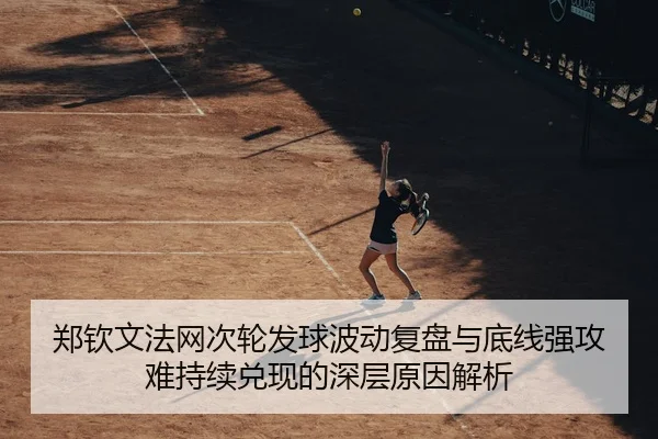 郑钦文法网次轮发球波动复盘与底线强攻难持续兑现的深层原因解析