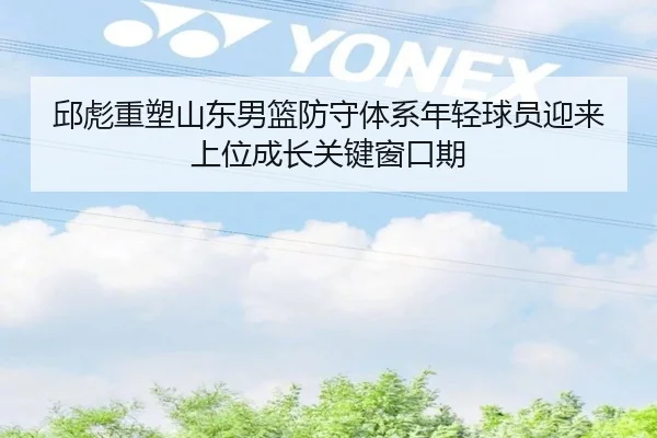 邱彪重塑山东男篮防守体系年轻球员迎来上位成长关键窗口期